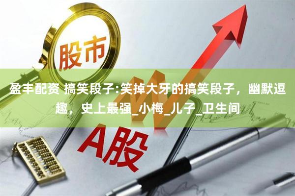 盈丰配资 搞笑段子:笑掉大牙的搞笑段子，幽默逗趣，史上最强_小梅_儿子_卫生间