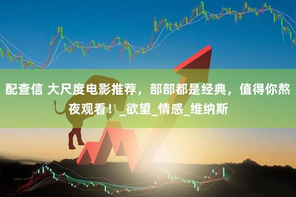 配查信 大尺度电影推荐，部部都是经典，值得你熬夜观看！_欲望_情感_维纳斯