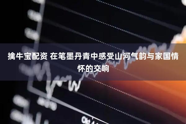 擒牛宝配资 在笔墨丹青中感受山河气韵与家国情怀的交响