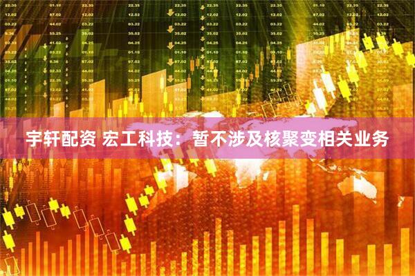 宇轩配资 宏工科技：暂不涉及核聚变相关业务