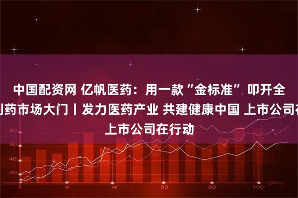 中国配资网 亿帆医药：用一款“金标准” 叩开全球专利药市场大门丨发力医药产业 共建健康中国 上市公司在行动