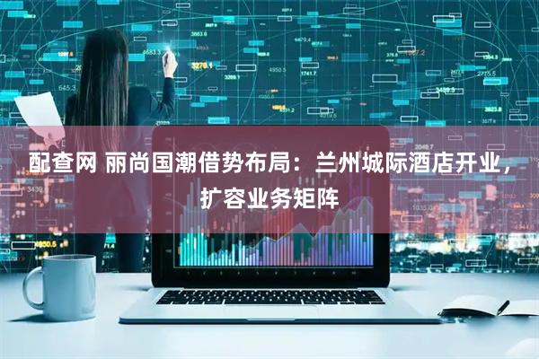 配查网 丽尚国潮借势布局：兰州城际酒店开业，扩容业务矩阵