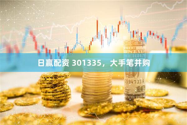 日赢配资 301335，大手笔并购