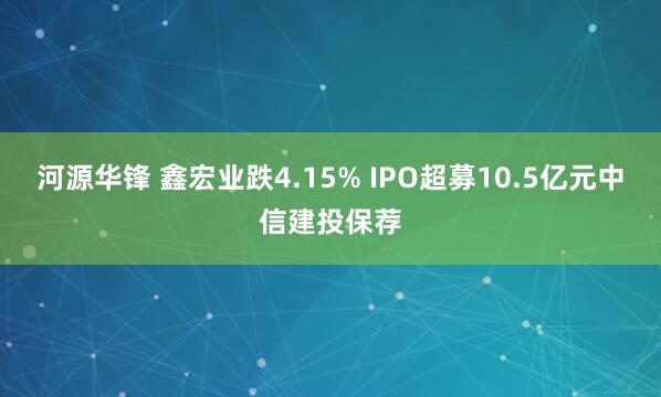 河源华锋 鑫宏业跌4.15% IPO超募10.5亿元中信建投保荐