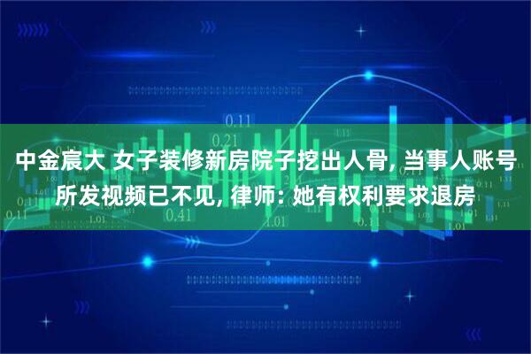 中金宸大 女子装修新房院子挖出人骨, 当事人账号所发视频已不见, 律师: 她有权利要求退房
