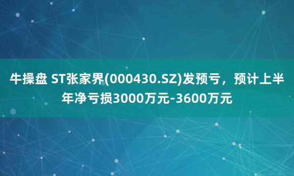 牛操盘 ST张家界(000430.SZ)发预亏，预计上半年净亏损3000万元-3600万元