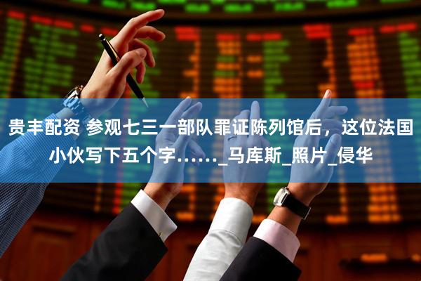 贵丰配资 参观七三一部队罪证陈列馆后，这位法国小伙写下五个字……_马库斯_照片_侵华