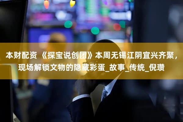 本财配资 《探宝说创团》本周无锡江阴宜兴齐聚，现场解锁文物的隐藏彩蛋_故事_传统_倪瓒