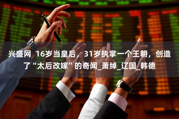兴盛网  16岁当皇后，31岁执掌一个王朝，创造了“太后改嫁”的奇闻_萧绰_辽国_韩德
