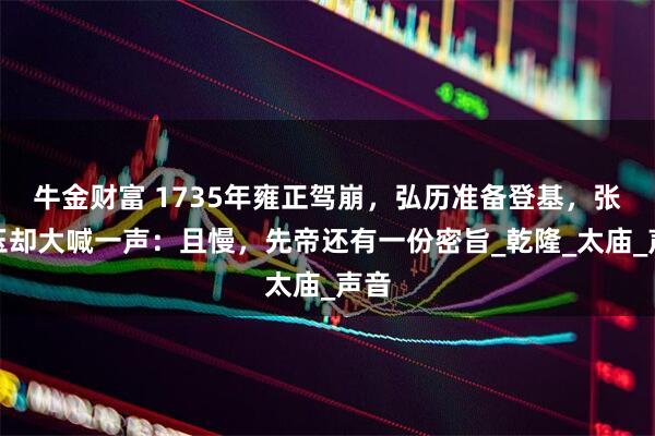 牛金财富 1735年雍正驾崩，弘历准备登基，张廷玉却大喊一声：且慢，先帝还有一份密旨_乾隆_太庙_声音