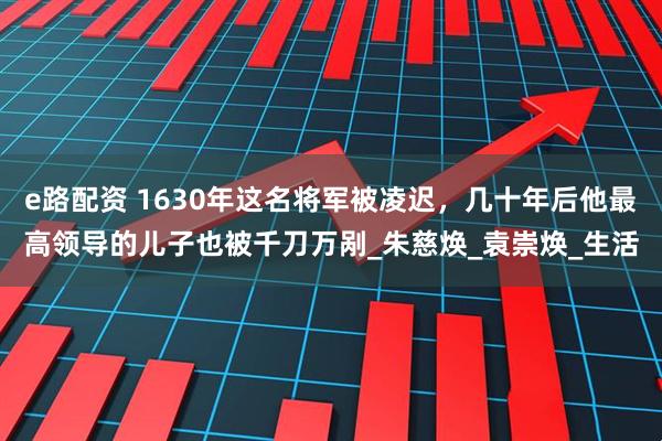e路配资 1630年这名将军被凌迟，几十年后他最高领导的儿子也被千刀万剐_朱慈焕_袁崇焕_生活
