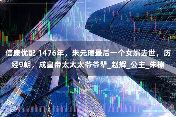 信康优配 1476年，朱元璋最后一个女婿去世，历经9朝，成皇帝太太太爷爷辈_赵辉_公主_朱棣