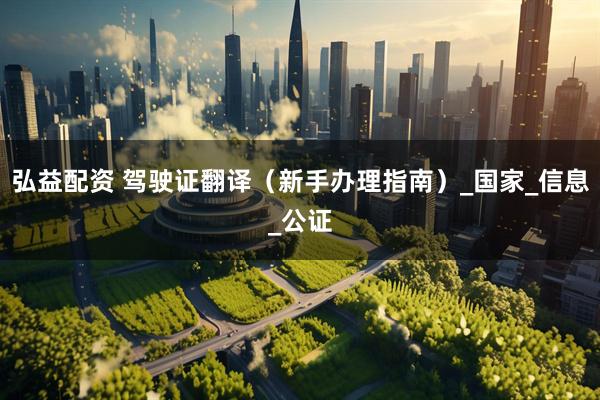 弘益配资 驾驶证翻译（新手办理指南）_国家_信息_公证