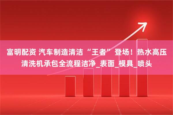 富明配资 汽车制造清洁 “王者” 登场！热水高压清洗机承包全流程洁净_表面_模具_喷头