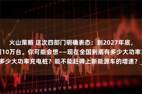 火山策略 这次四部门明确表态：到2027年底，全国大功率充电设施要超10万台。你可能会想——现在全国到底有多少大功率充电桩？能不能赶得上新能源车的增速？_真香_政策_定律
