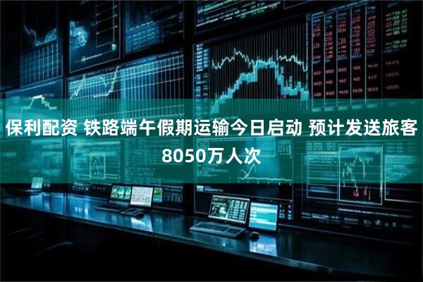 保利配资 铁路端午假期运输今日启动 预计发送旅客8050万人次