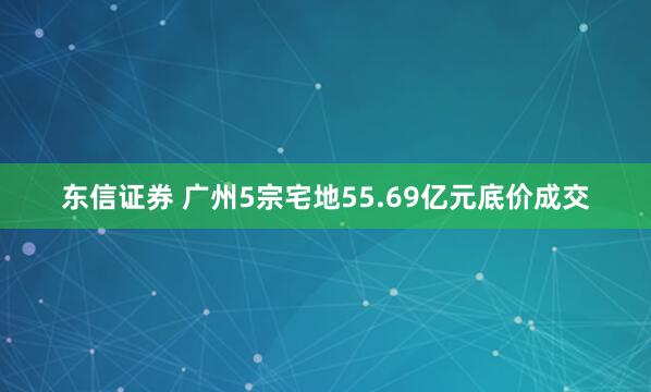 东信证券 广州5宗宅地55.69亿元底价成交