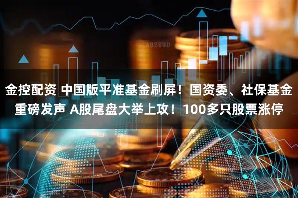 金控配资 中国版平准基金刷屏！国资委、社保基金重磅发声 A股尾盘大举上攻！100多只股票涨停
