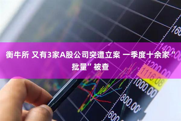 衡牛所 又有3家A股公司突遭立案 一季度十余家“批量”被查