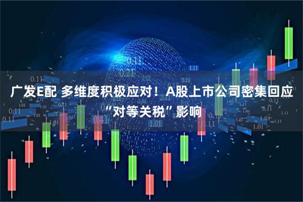 广发E配 多维度积极应对！A股上市公司密集回应“对等关税”影响