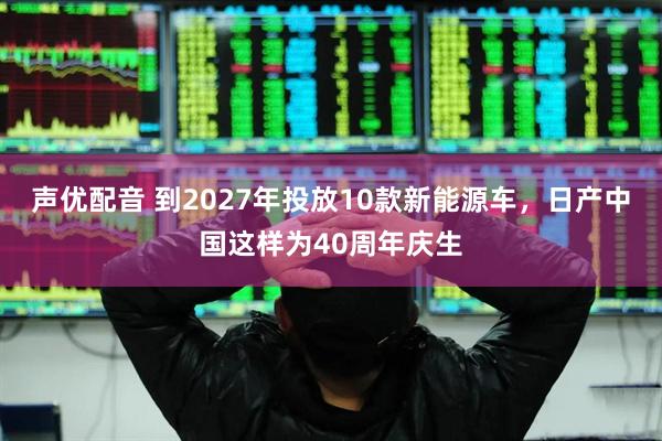 声优配音 到2027年投放10款新能源车,日产中国这样为40周年庆生