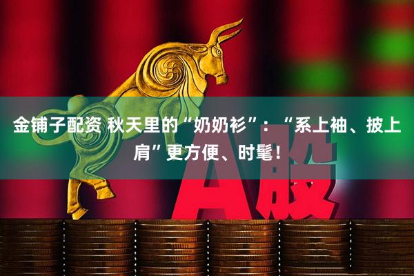 金铺子配资 秋天里的“奶奶衫”:“系上袖、披上肩”更方便、时髦!