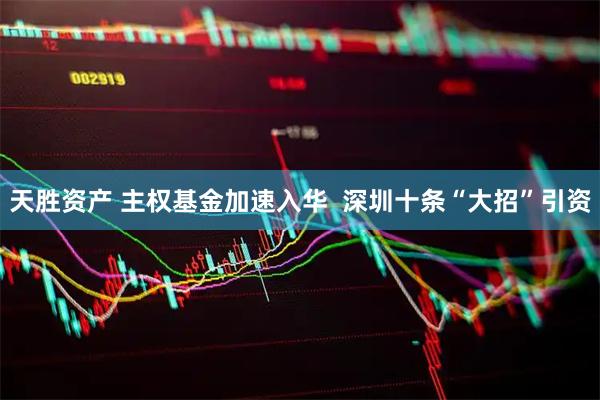 天胜资产 主权基金加速入华  深圳十条“大招”引资