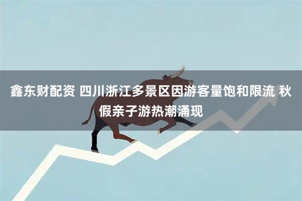 鑫东财配资 四川浙江多景区因游客量饱和限流 秋假亲子游热潮涌现