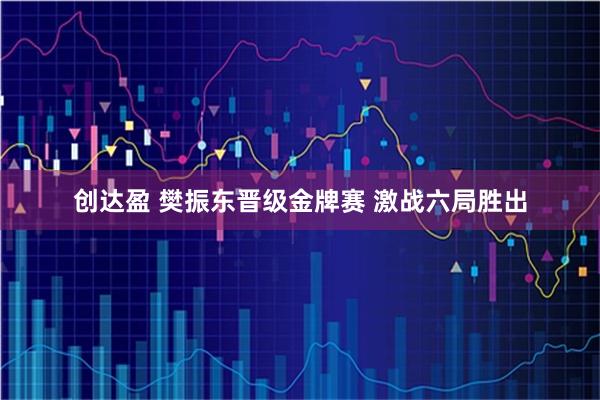 创达盈 樊振东晋级金牌赛 激战六局胜出