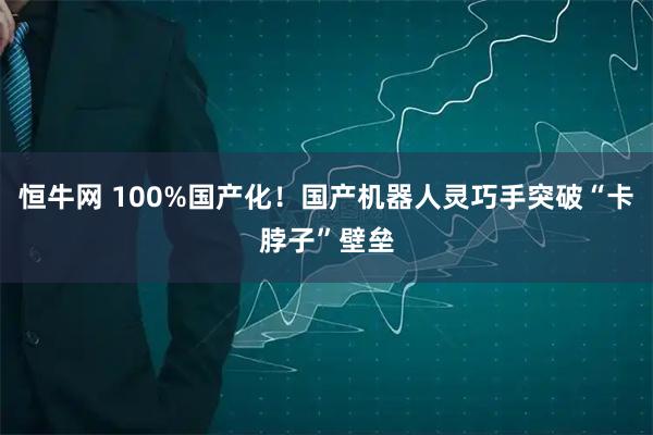 恒牛网 100%国产化！国产机器人灵巧手突破“卡脖子”壁垒