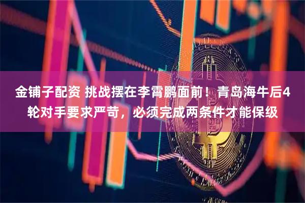 金铺子配资 挑战摆在李霄鹏面前！青岛海牛后4轮对手要求严苛，必须完成两条件才能保级