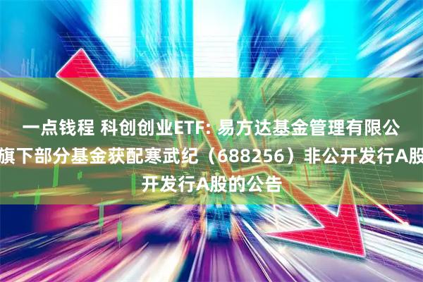 一点钱程 科创创业ETF: 易方达基金管理有限公司关于旗下部分基金获配寒武纪(688256)非公开发行A股的公告