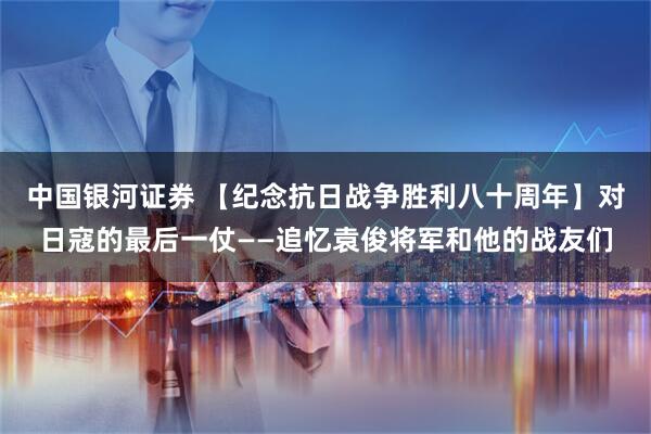 中国银河证券 【纪念抗日战争胜利八十周年】对日寇的最后一仗——追忆袁俊将军和他的战友们