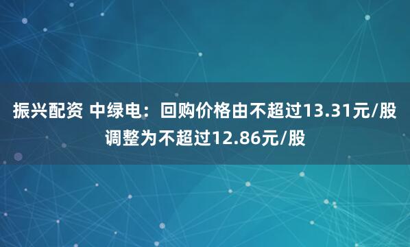 振兴配资 中绿电：回购价格由不超过13.31元/股调整为不超过12.86元/股