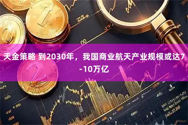 天金策略 到2030年，我国商业航天产业规模或达7-10万亿