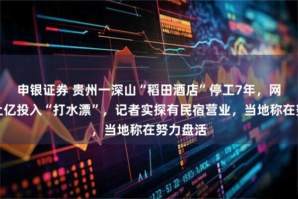 申银证券 贵州一深山“稻田酒店”停工7年,网友质疑上亿投入“打水漂”,记者实探有民宿营业,当地称在努力盘活