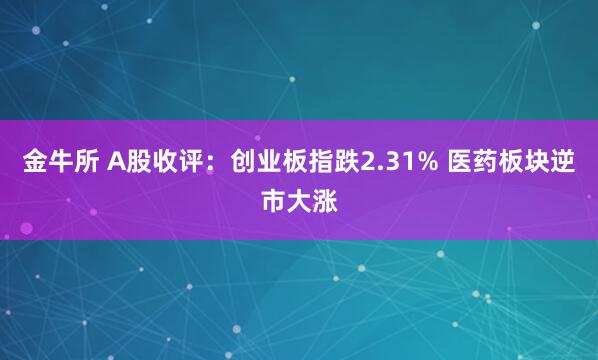 金牛所 A股收评：创业板指跌2.31% 医药板块逆市大涨
