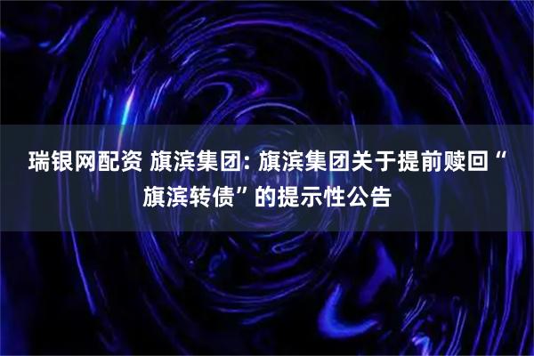 瑞银网配资 旗滨集团: 旗滨集团关于提前赎回“旗滨转债”的提示性公告