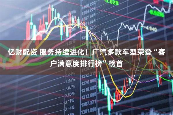 亿财配资 服务持续进化!广汽多款车型荣登“客户满意度排行榜”榜首