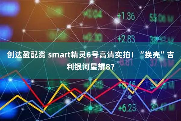 创达盈配资 smart精灵6号高清实拍!“换壳”吉利银河星耀8?
