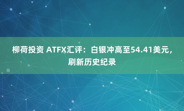 柳荷投资 ATFX汇评:白银冲高至54.41美元,刷新历史纪录