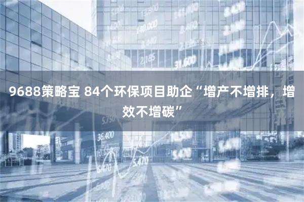9688策略宝 84个环保项目助企“增产不增排,增效不增碳”