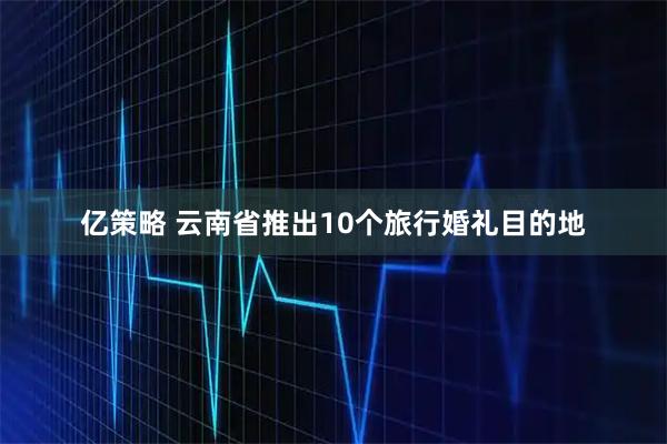 亿策略 云南省推出10个旅行婚礼目的地