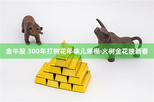 金牛股 300年打树花年味儿爆棚 火树金花映新春