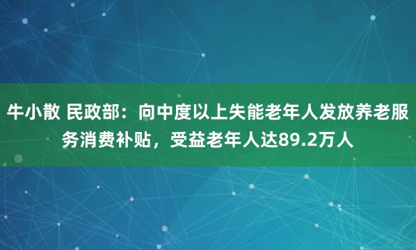 牛小散 民政部：向中度以上失能老年人发放养老服务消费补贴，受益老年人达89.2万人