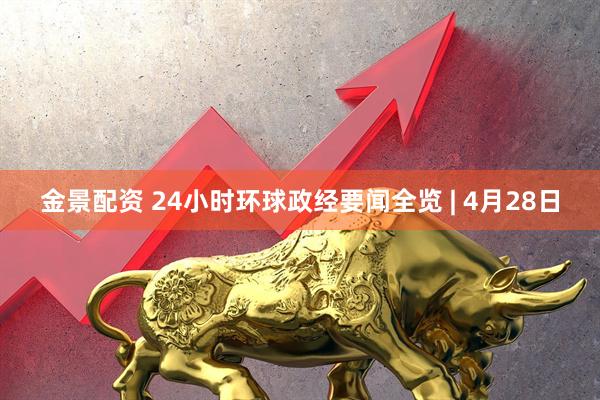金景配资 24小时环球政经要闻全览 | 4月28日