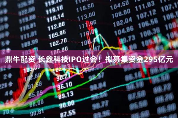 鼎牛配资 长鑫科技IPO过会！拟募集资金295亿元