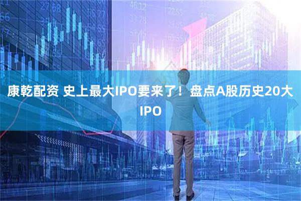 康乾配资 史上最大IPO要来了！盘点A股历史20大IPO