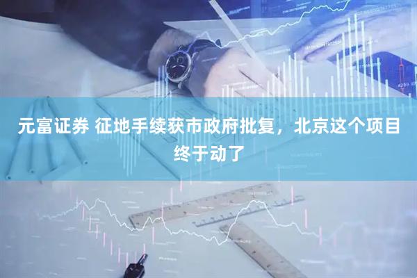 元富证券 征地手续获市政府批复，北京这个项目终于动了