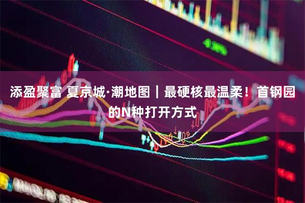 添盈聚富 夏京城·潮地图｜最硬核最温柔！首钢园的N种打开方式